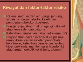 Riwayat dan faktor-faktor resiko
Retensi natrium dan air : gagal jantung,
sirosis, sindrom nefrotik, kelebihan
pemberian glukokortikosteroid
Fungsi ginjal abnormal : gagal ginjal akut
atau kronis dengan oliguria
Kelebihan pemberian cairan intravena (IV)
Perpindahan cairan intertisial ke plasma :
remobilisasi cairan setelah pengobatan
luka bakar, kelebihan pemberian larutan
hipertonik (mis; manitol, salin hipertonik)
atau larutan onkotik kolid (mis; albumin)
 