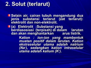 2. Solut (terlarut)2. Solut (terlarut)
Selain air, cairan tubuh mengandung duaSelain air, cairan tubuh mengandung dua
jenis substansi terlarut (zat terlarut):jenis substansi terlarut (zat terlarut):
elektrolit dan non-elektrolit.elektrolit dan non-elektrolit.
(a)(a) ElektrolitElektrolit :Substansi yang:Substansi yang
berdiasosiasiberdiasosiasi (terpisah) di dalam(terpisah) di dalam larutanlarutan
dan akan menghantarkandan akan menghantarkan arus listrik.arus listrik.
KationKation : ion-ion yang mambentuk: ion-ion yang mambentuk
muatan positif dalam larutan. Kationmuatan positif dalam larutan. Kation
ekstraselular utama adalah natriumekstraselular utama adalah natrium
(Na(Na++
), sedangkan kation intraselular), sedangkan kation intraselular
utama adalah kalium (Kutama adalah kalium (K++
).).
 