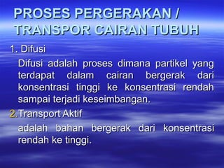 PROSES PERGERAKAN /PROSES PERGERAKAN /
TRANSPOR CAIRAN TUBUHTRANSPOR CAIRAN TUBUH
1.1. DifusiDifusi
Difusi  adalah  proses  dimana  partikel  yang Difusi  adalah  proses  dimana  partikel  yang 
terdapat  dalam  cairan  bergerak  dari terdapat  dalam  cairan  bergerak  dari 
konsentrasi  tinggi  ke  konsentrasi  rendah konsentrasi  tinggi  ke  konsentrasi  rendah 
sampai terjadi keseimbangan. sampai terjadi keseimbangan. 
2.2.Transport Aktif Transport Aktif 
adalah  bahan  bergerak  dariadalah  bahan  bergerak  dari   konsentrasi konsentrasi 
rendah ke tinggi. rendah ke tinggi. 
 