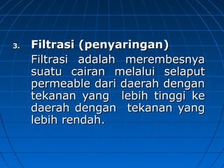 3.3. Filtrasi (penyaringan)Filtrasi (penyaringan)
Filtrasi adalahFiltrasi adalah merembesnyamerembesnya
suatu cairansuatu cairan melaluimelalui selaputselaput
permeablepermeable dari daerah dengandari daerah dengan
tekanan yangtekanan yang lebih tinggilebih tinggi keke
daerah dengandaerah dengan tekanantekanan yangyang
lebih rendah.lebih rendah.
 