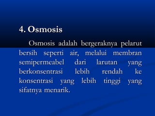 4.4. OsmosisOsmosis
Osmosis adalahOsmosis adalah bergeraknyabergeraknya pelarutpelarut
bersih seperti air, melaluibersih seperti air, melalui membranmembran
semipermeabel dari larutan yangsemipermeabel dari larutan yang
berkonsentrasiberkonsentrasi lebih rendah kelebih rendah ke
konsentrasikonsentrasi yang lebih tinggi yangyang lebih tinggi yang
sifatnyasifatnya menarik.menarik.
 