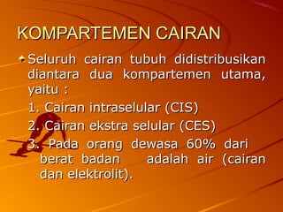 KOMPARTEMEN CAIRANKOMPARTEMEN CAIRAN
Seluruh cairan tubuh didistribusikanSeluruh cairan tubuh didistribusikan
diantara dua kompartemen utama,diantara dua kompartemen utama,
yaitu :yaitu :
1. Cairan intraselular (CIS)1. Cairan intraselular (CIS)
2. Cairan ekstra selular (CES)2. Cairan ekstra selular (CES)
3. Pada orang dewasa 60% dari3. Pada orang dewasa 60% dari
berat badanberat badan adalah air (cairanadalah air (cairan
dan elektrolit).dan elektrolit).
 