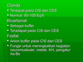 CloridaClorida
 Terdapat pada CIS dan CESTerdapat pada CIS dan CES
 Normal: 95-105 Eq/ltNormal: 95-105 Eq/lt
BicarbonatBicarbonat
 Sebagai bufferSebagai buffer
 Teradapat pada CIS dan CESTeradapat pada CIS dan CES
FosfatFosfat
 Anion buffer pada CIS dan CESAnion buffer pada CIS dan CES
 Fungsi untuk meningkatkan kegiatanFungsi untuk meningkatkan kegiatan
neuromuskuler, metab. KH, pengaturneuromuskuler, metab. KH, pengatur
As-BsAs-Bs
 