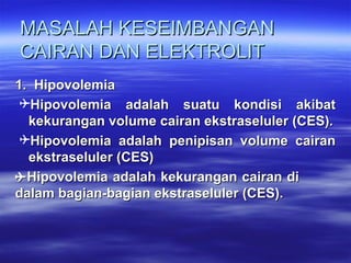 MASALAHMASALAH KESEIMBANGANKESEIMBANGAN
CAIRAN DAN ELEKTROLITCAIRAN DAN ELEKTROLIT
1.  Hipovolemia1.  Hipovolemia
Hipovolemia  adalah  suatu  kondisi  akibat Hipovolemia  adalah  suatu  kondisi  akibat 
kekurangan volume cairan ekstraseluler (CES).kekurangan volume cairan ekstraseluler (CES).
Hipovolemia  adalah  penipisan  volume  cairan Hipovolemia  adalah  penipisan  volume  cairan 
ekstraseluler (CES)ekstraseluler (CES)
Hipovolemia adalah kekurangan cairan di Hipovolemia adalah kekurangan cairan di 
dalam bagian-bagian ekstraseluler (CES).dalam bagian-bagian ekstraseluler (CES).
 