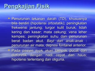 Pengkajian FisikPengkajian Fisik
 Penurunan tekanan darah (TD), khususnyaPenurunan tekanan darah (TD), khususnya
bila berdiri (hipotensi ortostatik); peningkatanbila berdiri (hipotensi ortostatik); peningkatan
frekwensi jantung; turgor kulit buruk; lidahfrekwensi jantung; turgor kulit buruk; lidah
kering dan kasar; mata cekung; vena leherkering dan kasar; mata cekung; vena leher
kempes; peningkatan suhu dan penurunankempes; peningkatan suhu dan penurunan
berat badan akutberat badan akut. Bayi dan anak-anak. Bayi dan anak-anak ::
penurunan air mata, depresi fontanel anterior.penurunan air mata, depresi fontanel anterior.
 Pada pasien syok akan tampak pucat danPada pasien syok akan tampak pucat dan
diaforetik dengan nadi cepat dan haus;diaforetik dengan nadi cepat dan haus;
hipotensi terlentang dan oliguria.hipotensi terlentang dan oliguria.
 