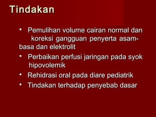 TindakanTindakan
 Pemulihan volume cairan normal danPemulihan volume cairan normal dan
koreksi gangguan penyerta asam-koreksi gangguan penyerta asam-
basa dan elektrolitbasa dan elektrolit
 Perbaikan perfusi jaringan pada syokPerbaikan perfusi jaringan pada syok
hipovolemikhipovolemik
 Rehidrasi oral pada diare pediatrikRehidrasi oral pada diare pediatrik
 Tindakan terhadap penyebab dasarTindakan terhadap penyebab dasar
 
