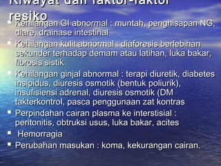 Riwayat dan faktor-faktorRiwayat dan faktor-faktor
resikoresiko Kehilangan GI abnormal : muntah, penghisapan NG,Kehilangan GI abnormal : muntah, penghisapan NG,
diare, drainase intestinaldiare, drainase intestinal
 Kehilangan kulit abnormal : diaforesis berlebihanKehilangan kulit abnormal : diaforesis berlebihan
sekunder terhadap demam atau latihan, luka bakar,sekunder terhadap demam atau latihan, luka bakar,
fibrosis sistikfibrosis sistik
 Kehilangan ginjal abnormal : terapi diuretik, diabetesKehilangan ginjal abnormal : terapi diuretik, diabetes
insipidus, diuresis osmotik (bentuk poliurik),insipidus, diuresis osmotik (bentuk poliurik),
insufisiensi adrenal, diuresis osmotik (DMinsufisiensi adrenal, diuresis osmotik (DM
takterkontrol, pasca penggunaan zat kontrastakterkontrol, pasca penggunaan zat kontras
 Perpindahan cairan plasma ke interstisial :Perpindahan cairan plasma ke interstisial :
peritonitis, obtruksi usus, luka bakar, acitesperitonitis, obtruksi usus, luka bakar, acites
 HemorragiaHemorragia
 Perubahan masukan : koma, kekurangan cairan.Perubahan masukan : koma, kekurangan cairan.
 