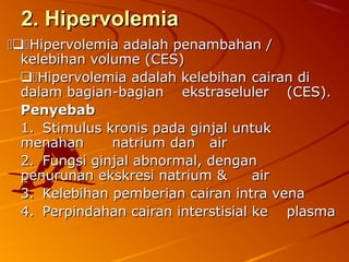 2. Hipervolemia2. Hipervolemia
Hipervolemia adalah penambahan /Hipervolemia adalah penambahan /
kelebihan volume (CES)kelebihan volume (CES)
Hipervolemia adalah kelebihanHipervolemia adalah kelebihan cairan dicairan di
dalam bagian-bagiandalam bagian-bagian ekstraselulerekstraseluler (CES).(CES).
PenyebabPenyebab
1.1. Stimulus kronis pada ginjal untukStimulus kronis pada ginjal untuk
menahanmenahan natrium dan airnatrium dan air
2.2. Fungsi ginjal abnormal, denganFungsi ginjal abnormal, dengan
penurunan ekskresi natrium &penurunan ekskresi natrium & airair
3.3. Kelebihan pemberian cairan intra venaKelebihan pemberian cairan intra vena
4.4. Perpindahan cairan interstisial kePerpindahan cairan interstisial ke plasmaplasma
 