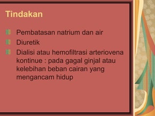 Tindakan
Pembatasan natrium dan air
Diuretik
Dialisi atau hemofiltrasi arteriovena
kontinue : pada gagal ginjal atau
kelebihan beban cairan yang
mengancam hidup
 