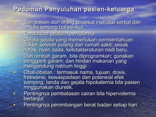 Pedoman Penyuluhan pasien-keluargaPedoman Penyuluhan pasien-keluarga
• Beri pasien dan orang terdekat instruksi verbal danBeri pasien dan orang terdekat instruksi verbal dan
tertulis tentang hal berikut:tertulis tentang hal berikut:
• Tanda dan gejala hipervolemiaTanda dan gejala hipervolemia
• Gejala-gejala yang memerlukan pemberitahuanGejala-gejala yang memerlukan pemberitahuan
dokter setelah pulang dari rumah sakit; sesakdokter setelah pulang dari rumah sakit; sesak
nafas, nyeri dada, ketidakteraturan nadi baru.nafas, nyeri dada, ketidakteraturan nadi baru.
• Diet rendah garam, bila diprogramkan; gunakanDiet rendah garam, bila diprogramkan; gunakan
pengganti garam; dan hindari makanan yangpengganti garam; dan hindari makanan yang
mengandung natrium tinggimengandung natrium tinggi
• Obat-obatan : termasuk nama, tujuan, dosis,Obat-obatan : termasuk nama, tujuan, dosis,
frekwensi, kewaspadaan dan potensial efekfrekwensi, kewaspadaan dan potensial efek
samping; tanda dan gejala hipokalemia bila pasiensamping; tanda dan gejala hipokalemia bila pasien
mnggunakan diuretik.mnggunakan diuretik.
• Pentingnya pembatasan cairan bila hipervolemiaPentingnya pembatasan cairan bila hipervolemia
berlanjutberlanjut
• Pentingnya penimbangan berat badan setiap hariPentingnya penimbangan berat badan setiap hari
 