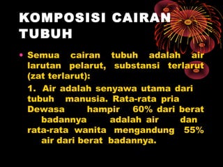 KOMPOSISI CAIRAN
TUBUH
• Semua cairan tubuh adalah air
larutan pelarut, substansi terlarut
(zat terlarut):
1. Air adalah senyawa utama dari
tubuh manusia. Rata-rata pria
Dewasa hampir 60% dari berat
badannya adalah air dan
rata-rata wanita mengandung 55%
air dari berat badannya.
 