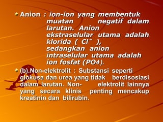 AnionAnion : ion-ion yang membentuk: ion-ion yang membentuk
muatanmuatan negatif dalamnegatif dalam
larutan. Anionlarutan. Anion
ekstraselular utama adalahekstraselular utama adalah
klorida ( Clˉ ),klorida ( Clˉ ),
sedangkan anionsedangkan anion
intraselular utama adalahintraselular utama adalah
ionion fosfat (POfosfat (PO44--
).).
(b).Non-elektrolit : Substansi seperti(b).Non-elektrolit : Substansi seperti
glokusa dan urea yang tidakglokusa dan urea yang tidak berdisosiasiberdisosiasi
dalam larutan.dalam larutan. Non-Non- elektrolit lainnyaelektrolit lainnya
yang secara klinisyang secara klinis penting mencakuppenting mencakup
kreatininkreatinin dandan bilirubin.bilirubin.
 