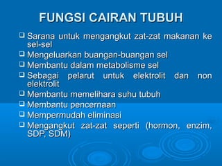 FUNGSI CAIRAN TUBUHFUNGSI CAIRAN TUBUH
 Sarana untuk mengangkut zat-zat makanan keSarana untuk mengangkut zat-zat makanan ke
sel-selsel-sel
 Mengeluarkan buangan-buangan selMengeluarkan buangan-buangan sel
 MMeembmbaantu dalam metabolisme selntu dalam metabolisme sel
 Sebagai pelarut untuk elektrolit dan nonSebagai pelarut untuk elektrolit dan non
elektrolitelektrolit
 Membantu memelihara suhu tubuhMembantu memelihara suhu tubuh
 Membantu pencernaanMembantu pencernaan
 MempeMemperrmudah eliminasimudah eliminasi
 Mengangkut zat-zat seperti (hormon, enzim,Mengangkut zat-zat seperti (hormon, enzim,
SDP, SDM)SDP, SDM)
 
