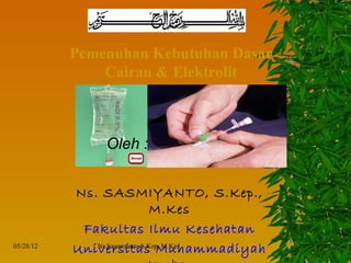 Pemenuhan Kebutuhan Dasar
               Cairan & Elektrolit



                Oleh :


           Ns. SASMIYANTO, S.Kep.,
                               M.Kes
            Fakultas Ilmu Kesehatan
05/28/12
           Universitas Muhammadiyah
              Ns.Sasmiyanto.S.Kep, M.Kes
 