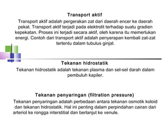 Transport aktif 
Transport aktif adalah pergerakan zat dari daerah encer ke daerah
pekat. Transport aktif terjadi pada elektrolit terhadap suatu gradien
kepekatan. Proses ini terjadi secara aktif, oleh karena itu memerlukan
energi. Contoh dari transport aktif adalah penyerapan kembali zat-zat
tertentu dalam tubulus ginjal.
 
Tekanan hidrostatik 
Tekanan hidrostatik adalah tekanan plasma dan sel-sel darah dalam
pembuluh kapiler.
 
Tekanan penyaringan (filtration pressure) 
Tekanan penyaringan adalah perbedaan antara tekanan osmotik koloid
dan tekanan hidrostatik. Hal ini penting dalam perpindahan cairan dari
arteriol ke rongga interstitial dan berlanjut ke venule.
 