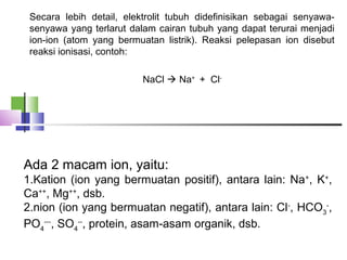 Secara lebih detail, elektrolit tubuh didefinisikan sebagai senyawa-
senyawa yang terlarut dalam cairan tubuh yang dapat terurai menjadi
ion-ion (atom yang bermuatan listrik). Reaksi pelepasan ion disebut
reaksi ionisasi, contoh:
 
NaCl  Na+
+ Cl-
Ada 2 macam ion, yaitu:
1.Kation (ion yang bermuatan positif), antara lain: Na+
, K+
,
Ca++
, Mg++
, dsb.
2.nion (ion yang bermuatan negatif), antara lain: Cl-
, HCO3
-
,
PO4
---
, SO4
--
, protein, asam-asam organik, dsb.
 
