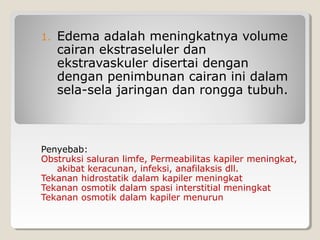1. Edema adalah meningkatnya volume
cairan ekstraseluler dan
ekstravaskuler disertai dengan
dengan penimbunan cairan ini dalam
sela-sela jaringan dan rongga tubuh.
Penyebab:
Obstruksi saluran limfe, Permeabilitas kapiler meningkat,
akibat keracunan, infeksi, anafilaksis dll.
Tekanan hidrostatik dalam kapiler meningkat
Tekanan osmotik dalam spasi interstitial meningkat
Tekanan osmotik dalam kapiler menurun
 