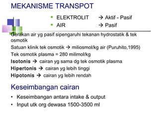 MEKANISME TRANSPOT
 ELEKTROLIT  Aktif - Pasif
 AIR  Pasif
Gerakan air yg pasif sipengaruhi tekanan hydrostatik & tek
osmotik
Satuan klinik tek osmotik  miliosmol/kg air (Puruhito,1995)
Tek osmotik plasma = 280 milimol/kg
Isotonis  cairan yg sama dg tek osmotik plasma
Hipertonis  cairan yg lebih tinggi
Hipotonis  cairan yg lebih rendah
Keseimbangan cairan
• Keseimbangan antara intake & output
• Input utk org dewasa 1500-3500 ml
 
