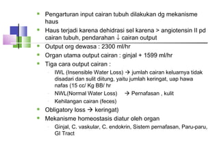  Pengarturan input cairan tubuh dilakukan dg mekanisme
haus
 Haus terjadi karena dehidrasi sel karena > angiotensin II pd
cairan tubuh, pendarahan ↓ cairan output
 Output org dewasa : 2300 ml/hr
 Organ utama output cairan : ginjal + 1599 ml/hr
 Tiga cara output cairan :
- IWL (Insensible Water Loss)  jumlah cairan keluarnya tidak
disadari dan sulit diitung, yaitu jumlah keringat, uap hawa
nafas (15 cc/ Kg BB/ hr
- NWL(Normal Water Loss)  Pernafasan , kulit
- Kehilangan cairan (feces)
 Obligatory loss  keringat)
 Mekanisme homeostasis diatur oleh organ
- Ginjal, C. vaskular, C. endokrin, Sistem pernafasan, Paru-paru,
GI Tract
 