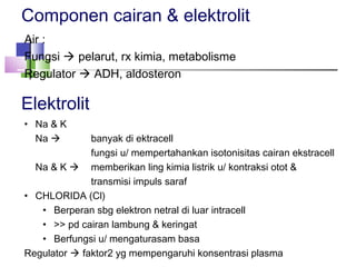 Componen cairan & elektrolit
Air :
Fungsi  pelarut, rx kimia, metabolisme
Regulator  ADH, aldosteron
Elektrolit
• Na & K
Na  banyak di ektracell
fungsi u/ mempertahankan isotonisitas cairan ekstracell
Na & K  memberikan ling kimia listrik u/ kontraksi otot &
transmisi impuls saraf
• CHLORIDA (Cl)
• Berperan sbg elektron netral di luar intracell
• >> pd cairan lambung & keringat
• Berfungsi u/ mengaturasam basa
Regulator  faktor2 yg mempengaruhi konsentrasi plasma
 