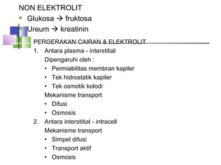 NON ELEKTROLIT
 Glukosa  fruktosa
 Ureum  kreatinin
PERGERAKAN CAIRAN & ELEKTROLIT
1. Antara plasma - interstitial
Dipengaruhi oleh :
• Permiabilitas membran kapiler
• Tek hidrostatik kapiler
• Tek osmotik kolodi
Mekanisme transport
• Difusi
• Osmosis
2. Antara interstitial - intracell
Mekanisme transport
• Simpel difusi
• Transport aktif
• Osmosis
 