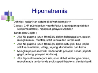 Hiponatremia
Definisi : kadar Na+ serum di bawah normal (<>
Causa : CHF (Congestive Hearth Failur ), gangguan ginjal dan
sindroma nefrotik, hipotiroid, penyakit Addison
Tanda dan Gejala :
 Jika Na plasma turun 10 mEq/L dalam beberapa jam, pasien
mungkin mual, muntah, sakit kepala dan keram otot.
 Jika Na plasma turun 10 mEq/L dalam satu jam, bisa terjadi
sakit kepala hebat, letargi, kejang, disorientasi dan koma.
 Mungkin pasien memiliki tanda-tanda penyakit dasar (seperti
gagal jantung, penyakit Addison).
 Jika hiponatremia terjadi sekunder akibat kehilangan cairan,
mungkin ada tanda-tanda syok seperti hipotensi dan takikardi.
 