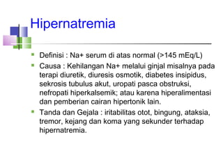 Hipernatremia
 Definisi : Na+ serum di atas normal (>145 mEq/L)
 Causa : Kehilangan Na+ melalui ginjal misalnya pada
terapi diuretik, diuresis osmotik, diabetes insipidus,
sekrosis tubulus akut, uropati pasca obstruksi,
nefropati hiperkalsemik; atau karena hiperalimentasi
dan pemberian cairan hipertonik lain.
 Tanda dan Gejala : iritabilitas otot, bingung, ataksia,
tremor, kejang dan koma yang sekunder terhadap
hipernatremia.
 