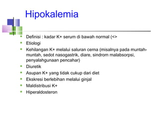 Hipokalemia
 Definisi : kadar K+ serum di bawah normal (<>
 Etiologi
 Kehilangan K+ melalui saluran cerna (misalnya pada muntah-
muntah, sedot nasogastrik, diare, sindrom malabsorpsi,
penyalahgunaan pencahar)
 Diuretik
 Asupan K+ yang tidak cukup dari diet
 Ekskresi berlebihan melalui ginjal
 Maldistribusi K+
 Hiperaldosteron
 