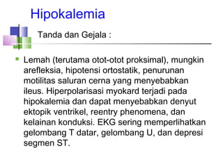Hipokalemia
Tanda dan Gejala :
 Lemah (terutama otot-otot proksimal), mungkin
arefleksia, hipotensi ortostatik, penurunan
motilitas saluran cerna yang menyebabkan
ileus. Hiperpolarisasi myokard terjadi pada
hipokalemia dan dapat menyebabkan denyut
ektopik ventrikel, reentry phenomena, dan
kelainan konduksi. EKG sering memperlihatkan
gelombang T datar, gelombang U, dan depresi
segmen ST.
 