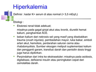Hiperkalemia
Definisi : kadar K+ serum di atas normal (> 5,5 mEq/L)
Etiologi :
 Ekskresi renal tidak adekuat;
misalnya pada gagal ginjal akut atau kronik, diuretik hemat
kalium, penghambat ACE.
 beban kalium dari nekrosis sel yang masif yang disebabkan
trauma (crush injuries), pembedahan mayor, luka bakar, emboli
arteri akut, hemolisis, perdarahan saluran cerna atau
rhabdomyolisis. Sumber eksogen meliputi suplementasi kalium
dan pengganti garam, transfusi darah dan penisilin dosis tinggi
juga harus dipikirkan.
 Perpindahan dari intra ke ekstraseluler; misalnya pada asidosis,
digitalisasi, defisiensi insulin atau peningkatan cepat dari
osmolalitas darah.
 