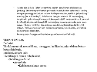 • Tanda dan Gejala : Efek terpenting adalah perubahan eksitabilitas
jantung. EKG memperlihatkan perubahan-perubahan sekuensial seiring
dengan peninggian kalium serum. Pada permulaan, terlihat gelombang T
runcing (K+ > 6,5 mEq/L). Ini disusul dengan interval PR memanjang,
amplitudo gelombang P mengecil, kompleks QRS melebar (K+ = 7 sampai
8 mEq/L). Akhirnya interval QT memanjang dan menjurus ke pola sine-
wave. Fibrilasi ventrikel dan asistole cenderung terjadi pada K+ > 10
mEq/L. Temuan-temuan lain meliputi parestesi, kelemahan, arefleksia
dan paralisis ascenden.
• Penanganan Gangguan Keseimbangan Cairan dan Elektrolit
TERAPI CAIRAN
Definisi
Tindakan untuk memelihara, mengganti milieu interiur dalam batas-
batas fisiologis.
Indikasi, antara lain:
•Kehilangan cairan tubuh akut
•Kehilangan darah
•Anoreksia
•Kelainan saluran cerna
 