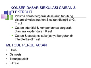 KONSEP DASAR SIRKULASI CAIRAN &
ELEKTROLIT
 Plasma darah bergerak di seluruh tubuh dg
sistem sirkulasi nutrien & cairan diambil dr GI
Tract
 Cairan intertitiel & komponennya bergerak
diantara kapiler darah & sel
 Cairan & substansi selanjutnya bergerak dr
intertitel ke dlm sel
METODE PERGERAKAN
• Difusi
• Osmosis
• Transpot aktif
• Filtrasi
 