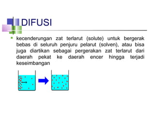 DIFUSI
 kecenderungan zat terlarut (solute) untuk bergerak
bebas di seluruh penjuru pelarut (solven), atau bisa
juga diartikan sebagai pergerakan zat terlarut dari
daerah pekat ke daerah encer hingga terjadi
keseimbangan
 
