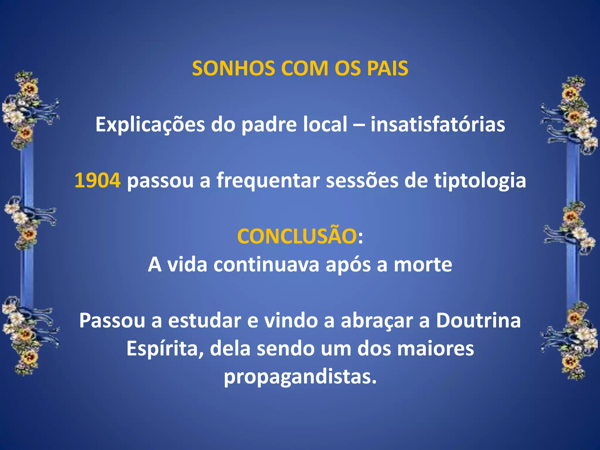 SONHOS COM OS PAIS
Explicações do padre local – insatisfatórias
1904 passou a frequentar sessões de tiptologia
CONCLUSÃO:
A vida continuava após a morte
Passou a estudar e vindo a abraçar a Doutrina
Espírita, dela sendo um dos maiores
propagandistas.
 