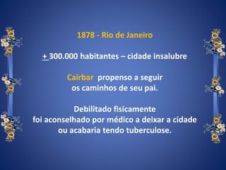 1878 - Rio de Janeiro
+ 300.000 habitantes – cidade insalubre
Cairbar propenso a seguir
os caminhos de seu pai.
Debilitado fisicamente
foi aconselhado por médico a deixar a cidade
ou acabaria tendo tuberculose.
 