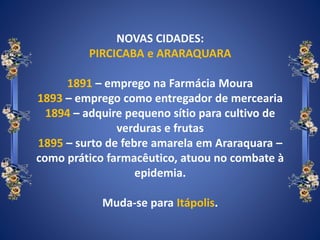 NOVAS CIDADES:
PIRCICABA e ARARAQUARA
1891 – emprego na Farmácia Moura
1893 – emprego como entregador de mercearia
1894 – adquire pequeno sítio para cultivo de
verduras e frutas
1895 – surto de febre amarela em Araraquara –
como prático farmacêutico, atuou no combate à
epidemia.
Muda-se para Itápolis.
 
