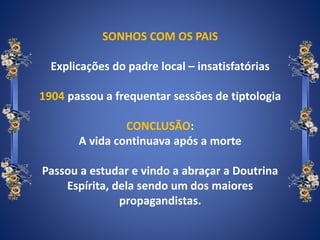 SONHOS COM OS PAIS
Explicações do padre local – insatisfatórias
1904 passou a frequentar sessões de tiptologia
CONCLUSÃO:
A vida continuava após a morte
Passou a estudar e vindo a abraçar a Doutrina
Espírita, dela sendo um dos maiores
propagandistas.
 