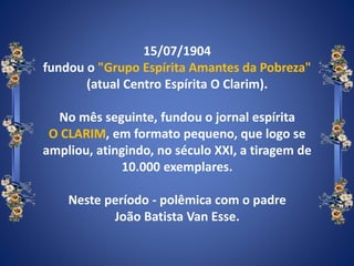 15/07/1904
fundou o "Grupo Espírita Amantes da Pobreza"
(atual Centro Espírita O Clarim).
No mês seguinte, fundou o jornal espírita
O CLARIM, em formato pequeno, que logo se
ampliou, atingindo, no século XXI, a tiragem de
10.000 exemplares.
Neste período - polêmica com o padre
João Batista Van Esse.
 