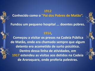 1912
Conhecido como o "Pai dos Pobres de Matão“.
Fundou um pequeno hospital ... doentes pobres.
1914,
Começou a visitar os presos na Cadeia Pública
de Matão, onde era chamado sempre que algum
detento era acometido de surto psicótico.
Dentro dessa linha de atividades, em
1917 estendeu as visitas aos detidos na Cadeia
de Araraquara, onde proferia palestras.
 
