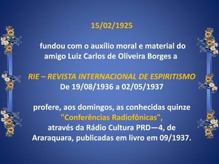 15/02/1925
fundou com o auxílio moral e material do
amigo Luiz Carlos de Oliveira Borges a
RIE – REVISTA INTERNACIONAL DE ESPIRITISMO
De 19/08/1936 a 02/05/1937
profere, aos domingos, as conhecidas quinze
"Conferências Radiofônicas",
através da Rádio Cultura PRD—4, de
Araraquara, publicadas em livro em 09/1937.
 