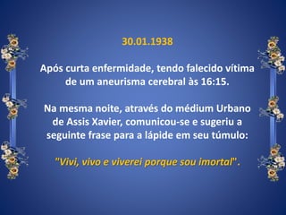 30.01.1938
Após curta enfermidade, tendo falecido vítima
de um aneurisma cerebral às 16:15.
Na mesma noite, através do médium Urbano
de Assis Xavier, comunicou-se e sugeriu a
seguinte frase para a lápide em seu túmulo:
"Vivi, vivo e viverei porque sou imortal".
 