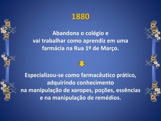 1880
Abandona o colégio e
vai trabalhar como aprendiz em uma
farmácia na Rua 1º de Março.
Especializou-se como farmacêutico prático,
adquirindo conhecimento
na manipulação de xaropes, poções, essências
e na manipulação de remédios.
 