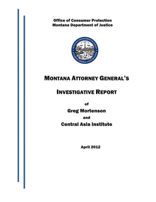 Office of Consumer Protection
  Montana Department of Justice




MONTANA ATTORNEY GENERAL’S

    INVESTIGATIVE REPORT
                 of
         Greg Mortenson
                and
      Central Asia Institute



               April 2012
 