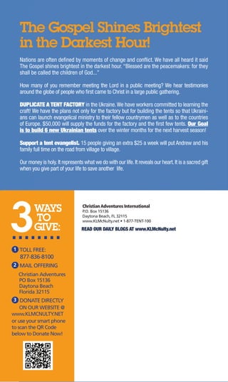 The Gospel Shines Brightest 
in the Darkest Hour! 
Nations are often defined by moments of change and conflict. We have all heard it said 
The Gospel shines brightest in the darkest hour. “Blessed are the peacemakers: for they 
shall be called the children of God...” 
How many of you remember meeting the Lord in a public meeting? We hear testimonies 
around the globe of people who first came to Christ in a large public gathering. 
DUPLICATE A TENT FACTORY in the Ukraine. We have workers committed to learning the 
craft! We have the plans not only for the factory but for building the tents so that Ukraini-ans 
can launch evangelical ministry to their fellow countrymen as well as to the countries 
of Europe. $50,000 will supply the funds for the factory and the first few tents. Our Goal 
is to build 6 new Ukrainian tents over the winter months for the next harvest season! 
Support a tent evangelist. 15 people giving an extra $25 a week will put Andrew and his 
family full time on the road from village to village. 
Our money is holy. It represents what we do with our life. It reveals our heart. It is a sacred gift 
when you give part of your life to save another life. 
3 WAYS 
TO 
....G.I.V.E.: 
1 TOLL FREE: 
877-836-8100 
2 MAIL OFFERING 
Christian Adventures 
PO Box 15136 
Daytona Beach 
Florida 32115 
3 DONATE DIRECTLY 
ON OUR WEBSITE @ 
www.KLMCNULTY.NET 
or use your smart phone 
to scan the QR Code 
below to Donate Now! 
Christian Adventures International 
P.O. Box 15136 
Daytona Beach, FL 32115 
www.KLMcNulty.net • 1-877-TENT-100 
READ OUR DAILY BLOGS AT www.KLMcNulty.net 
