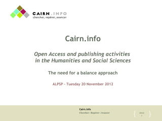 Cairn.info
Chercher : Repérer : Avancer 2012
1{	

 }	

Cairn.info
Open Access and publishing activities
in the Humanities and Social Sciences
The need for a balance approach
ALPSP – Tuesday 20 November 2012
 