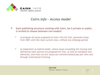 Cairn.info
Chercher : Repérer : Avancer 2012
4{	

 }	

Cairn.info – Access model
v  Each publishing structure working with Cairn, be it private or public,
is invited to choose between two models:
ü  to propose all issues proposed on Cairn.info for free, generally those
from 2001 until the most current ones, without any embargo period
ü  to implement an hybrid model, where issues exceeding the moving wall
defined by each journal are proposed for free, as well as metadata and
editorials, and most current issues are commercialized pay-per-view and
through institutional licensing
 