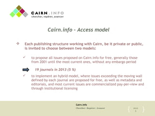 Cairn.info
Chercher : Repérer : Avancer 2012
5{	

 }	

Cairn.info – Access model
v  Each publishing structure working with Cairn, be it private or public,
is invited to choose between two models:
ü  to propose all issues proposed on Cairn.info for free, generally those
from 2001 until the most current ones, without any embargo period
ü  to implement an hybrid model, where issues exceeding the moving wall
defined by each journal are proposed for free, as well as metadata and
editorials, and most current issues are commercialized pay-per-view and
through institutional licensing
19 journals in 2013 (5 %)	

 