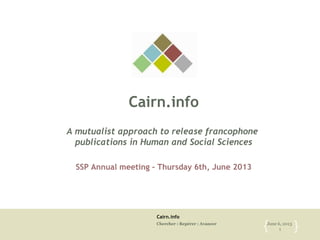 Cairn.info
Chercher : Repérer : Avancer June 6, 2013
1{ }
Cairn.info
A mutualist approach to release francophone
publications in Human and Social Sciences
SSP Annual meeting – Thursday 6th, June 2013
 