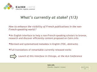 Cairn.info
Chercher : Repérer : Avancer June 6, 2013
18{ }
What’s currently at stake? (1/3)
How to enhance the visibility of French publications in the non-
French-speaking world ?
An English interface to help a non-French-speaking scholars to browse,
research and discover efficiently content proposed on Cairn.info
Revised and systematized metadata in English (TOC, abstracts)
Full translations of remarkable currently released works
Launch of this interface in Chicago, at the ALA Conference
 