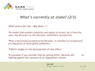 Cairn.info
Chercher : Repérer : Avancer June 6, 2013
19{ }
What’s currently at stake? (2/3)
What future for the « Big deals » ?
A model that enables simplicity and equity of access, be it from the
user, the librarians or the journals / publishers’ perspective
But a decreasing acceptance by libraries, in reaction to un-balanced
pricing policy of some global publishers
Which weighs on the development of new offers
A paradox if you consider that by setting limits, libraries aim at
fighting against the excesses of an oligopolistic market
 